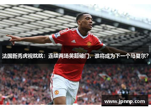 法国新秀虎视眈眈：连续两场英超破门，谁将成为下一个马夏尔？